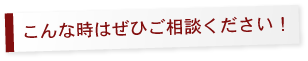 こんな時はぜひご相談ください!